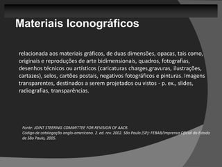 Materiais Iconográficos

relacionada aos materiais gráficos, de duas dimensões, opacas, tais como,
originais e reproduções de arte bidimensionais, quadros, fotografias,
desenhos técnicos ou artísticos (caricaturas charges,gravuras, ilustrações,
cartazes), selos, cartões postais, negativos fotográficos e pinturas. Imagens
transparentes, destinados a serem projetados ou vistos - p. ex., slides,
radiografias, transparências.




 Fonte: JOINT STEERING COMMITTEE FOR REVISION OF AACR.
 Código de catalogação anglo-americano. 2. ed. rev. 2002. São Paulo (SP): FEBAB/Imprensa Oficial do Estado
 de São Paulo, 2005.
 