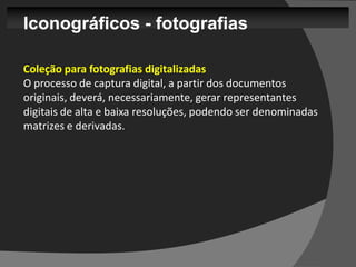 Iconográficos - fotografias

Coleção para fotografias digitalizadas
O processo de captura digital, a partir dos documentos
originais, deverá, necessariamente, gerar representantes
digitais de alta e baixa resoluções, podendo ser denominadas
matrizes e derivadas.
 