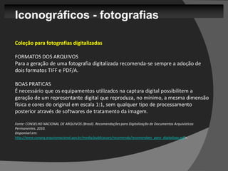 Iconográficos - fotografias

Coleção para fotografias digitalizadas

FORMATOS DOS ARQUIVOS
Para a geração de uma fotografia digitalizada recomenda-se sempre a adoção de
dois formatos TIFF e PDF/A.

BOAS PRATICAS
É necessário que os equipamentos utilizados na captura digital possibilitem a
geração de um representante digital que reproduza, no mínimo, a mesma dimensão
física e cores do original em escala 1:1, sem qualquer tipo de processamento
posterior através de softwares de tratamento da imagem.

Fonte: CONSELHO NACIONAL DE ARQUIVOS (Brasil). Recomendações para Digitalização de Documentos Arquivísticos
Permanentes. 2010.
Disponível em:
http://www.conarq.arquivonacional.gov.br/media/publicacoes/recomenda/recomendaes_para_digitalizao.pdf>.
 