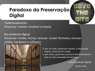 Paradoxo da Preservação
   Digital
Tradicionalmente:
Preservar: manter imutável e intacto

No ambiente digital:
Preservar: mudar, recriar, renovar: mudar formatos, renovar
mídias, hardware e software

                              por um lado, queremos manter a informação
                              intacta, como ela foi criada
                              por outro, queremos acessá-la dinamicamente e
                              com as mais avançadas ferramentas

                                                      Luis Fernando Sayão
                                                            (FALCÃO, 2009)
                                                                     2009)
 