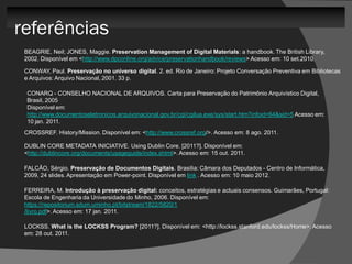 referências
 BEAGRIE, Neil; JONES, Maggie. Preservation Management of Digital Materials: a handbook. The British Library,
 2002. Disponível em <http://www.dpconline.org/advice/preservationhandbook/reviews> Acesso em: 10 set.2010.

 CONWAY, Paul. Preservação no universo digital. 2. ed. Rio de Janeiro: Projeto Conversação Preventiva em Bibliotecas
 e Arquivos: Arquivo Nacional, 2001. 33 p.

  CONARQ - CONSELHO NACIONAL DE ARQUIVOS. Carta para Preservação do Patrimônio Arquivístico Digital,
  Brasil, 2005
  Disponível em:
  http://www.documentoseletronicos.arquivonacional.gov.br/cgi/cgilua.exe/sys/start.htm?infoid=64&sid=5 Acesso em:
  10 jan. 2011.
 CROSSREF. History/Mission. Disponível em: <http://www.crossref.org/>. Acesso em: 8 ago. 2011.

 DUBLIN CORE METADATA INICIATIVE. Using Dublin Core. [2011?]. Disponível em:
 <http://dublincore.org/documents/usageguide/index.shtml>. Acesso em: 15 out. 2011.

 FALCÃO, Sérgio. Preservação de Documentos Digitais. Brasilia: Câmara dos Deputados - Centro de Informática,
 2009, 24 slides. Apresentação em Power-point. Disponível em link . Acesso em: 10 maio 2012.

 FERREIRA, M. Introdução à preservação digital: conceitos, estratégias e actuais consensos. Guimarães, Portugal:
 Escola de Engenharia da Universidade do Minho, 2006. Disponível em:
 https://repositorium.sdum.uminho.pt/bitstream/1822/5820/1
 /livro.pdf>. Acesso em: 17 jan. 2011.

 LOCKSS. What is the LOCKSS Program? [2011?]. Disponível em: <http://lockss.stanford.edu/lockss/Home>. Acesso
 em: 28 out. 2011.
 
