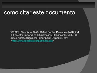 como citar este documento

  WEBER, Claudiane; DIAS, Rafael Cobbe. Preservação Digital.
  III Encontro Nacional de Bibliotecários: Florianópolis, 2012, 64
  slides. Apresentação em Power-point. Disponível em:
  <http://www.abecbrasil.org.br/index.asp>
 