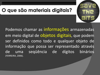 O que são materiais digitais?


 Podemos chamar as informações armazenadas
 em meio digital de objetos digitais, que podem
 ser definidos como todo e qualquer objeto de
 informação que possa ser representado através
 de uma seqüência de dígitos binários
 (FERREIRA, 2006).
            2006)
 