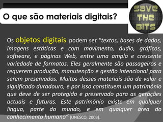 O que são materiais digitais?

 Os objetos digitais podem ser "textos, bases de dados,
 imagens estáticas e com movimento, áudio, gráficos,
 software, e páginas Web, entre uma ampla e crescente
 variedade de formatos. Eles geralmente são passageiros e
                formatos.
 requerem produção, manutenção e gestão intencional para
 serem preservados. Muitos desses materiais são de valor e
         preservados.
 significado duradouro, e por isso constituem um património
 que deve de ser protegido e preservado para as gerações
 actuais e futuras. Este património existe em qualquer
             futuras.
 língua, parte do mundo, e em qualquer área do
 conhecimento humano” (UNESCO, 2003).
                                 2003)
 