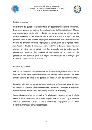 UNIVERSIDAD TÉCNICA DE MACHALA
FACULTAD DE CIENCIAS QUÍMICAS Y DE LA SALUD
ESCUELA DE INGENIERIA QUIMICA
9
Política energética
Su gobierno ha puesto especial énfasis en desarrollar el sistema energético.
Durante su periodo se culminó la construcción de la Hidroeléctrica de Mazar,
que aprovecha el caudal del río Paute que aguas arriba es utilizado en la
represa conocida como Amaluza. Se adjudicó además la construcción del
proyecto Coca Codo Sinclair, el proyecto hidroeléctrico más ambicioso en la
historia del Ecuador. Además se proyecta la construcción de la represa de los
ríos Toachi y Pilatón. Durante noviembre de 2009, el Ecuador debió racionar
energía, en vista de un déficit, que fue superado tras la instalación de
generadores térmicos. Se proyecta el crecimiento de la capacidad de
generación del Ecuador, país que dejará de depender de la energía que
Colombia o Perú accedan a venderle.
Seguridad y defensa
Uno de los problemas más graves que ha enfrentado el gobierno de Correa ha
sido no poder bajar significativamente los índices delincuenciales. En este
ámbito, se dotó de armas a los policías, se inició un plan de control de armas.
En junio y julio de 2007 en varias comunidades de la Amazonia y Sur del país,
se realizaron protestas contra concesiones petroleras y mineras a empresas
transnacionales (PetroChina, PetroBras y mineras canadienses).
Según algunos medios de comunicación, el Gobierno reprimió abusando de la
fuerza a estas movilizaciones. Correa propuso el Plan Ecuador, que según él
antepone desarrollo, justicia y paz al militarismo propugnado por el Plan
Colombia, financiado por Estados Unidos.
 