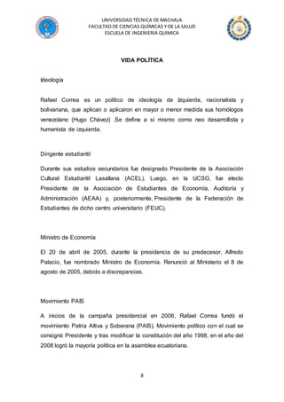 UNIVERSIDAD TÉCNICA DE MACHALA
FACULTAD DE CIENCIAS QUÍMICAS Y DE LA SALUD
ESCUELA DE INGENIERIA QUIMICA
8
VIDA POLÍTICA
Ideología
Rafael Correa es un político de ideología de Izquierda, nacionalista y
bolivariana, que aplican o aplicaron en mayor o menor medida sus homólogos
venezolano (Hugo Chávez) .Se define a sí mismo como neo desarrollista y
humanista de izquierda.
Dirigente estudiantil
Durante sus estudios secundarios fue designado Presidente de la Asociación
Cultural Estudiantil Lasallana (ACEL). Luego, en la UCSG, fue electo
Presidente de la Asociación de Estudiantes de Economía, Auditoría y
Administración (AEAA) y, posteriormente, Presidente de la Federación de
Estudiantes de dicho centro universitario (FEUC).
Ministro de Economía
El 20 de abril de 2005, durante la presidencia de su predecesor, Alfredo
Palacio, fue nombrado Ministro de Economía. Renunció al Ministerio el 8 de
agosto de 2005, debido a discrepancias.
Movimiento PAIS
A inicios de la campaña presidencial en 2006, Rafael Correa fundó el
movimiento Patria Altiva y Soberana (PAIS). Movimiento político con el cual se
consignó Presidente y tras modificar la constitución del año 1998, en el año del
2008 logró la mayoría política en la asamblea ecuatoriana.
 