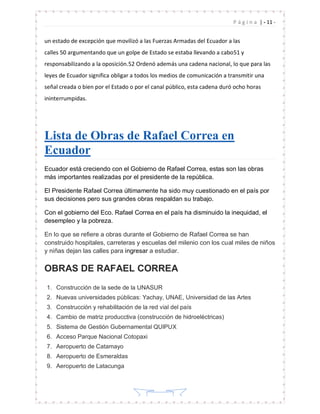 | - 11 -P á g i n a
- 11 -
un estado de excepción que movilizó a las Fuerzas Armadas del Ecuador a las
calles 50 argumentando que un golpe de Estado se estaba llevando a cabo51 y
responsabilizando a la oposición.52 Ordenó además una cadena nacional, lo que para las
leyes de Ecuador significa obligar a todos los medios de comunicación a transmitir una
señal creada o bien por el Estado o por el canal público, esta cadena duró ocho horas
ininterrumpidas.
Lista de Obras de Rafael Correa en
Ecuador
Ecuador está creciendo con el Gobierno de Rafael Correa, estas son las obras
más importantes realizadas por el presidente de la república.
El Presidente Rafael Correa últimamente ha sido muy cuestionado en el país por
sus decisiones pero sus grandes obras respaldan su trabajo.
Con el gobierno del Eco. Rafael Correa en el país ha disminuido la inequidad, el
desempleo y la pobreza.
En lo que se refiere a obras durante el Gobierno de Rafael Correa se han
construido hospitales, carreteras y escuelas del milenio con los cual miles de niños
y niñas dejan las calles para ingresar a estudiar.
OBRAS DE RAFAEL CORREA
1. Construcción de la sede de la UNASUR
2. Nuevas universidades públicas: Yachay, UNAE, Universidad de las Artes
3. Construcción y rehabilitación de la red vial del país
4. Cambio de matriz producctiva (construcción de hidroeléctricas)
5. Sistema de Gestión Gubernamental QUIPUX
6. Acceso Parque Nacional Cotopaxi
7. Aeropuerto de Catamayo
8. Aeropuerto de Esmeraldas
9. Aeropuerto de Latacunga
 