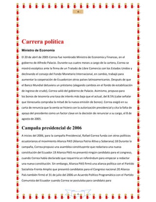 - 4 -
- 4 -
Carrera política
Ministro de Economía
El 20 de abril de 2005 Correa fue nombrado Ministro de Economía y Finanzas, en el
gobierno de Alfredo Palacio. Durante sus cuatro meses a cargo de la cartera, Correa se
mostró escéptico ante la firma de un Tratado de Libre Comercio con los Estados Unidos y
declinando el consejo del Fondo Monetario Internacional, en cambio, trabajó para
aumentar la cooperación de Ecuadorcon otros países latinoamericanos. Después de que
el Banco Mundial detuviera un préstamo (alegando cambios en el fondo de estabilización
de ingreso de crudo), Correa salió del gobierno de Palacio. Asimismo, propuso para
los bonos de tesorería una tasa de interés más baja que el actual, del 8.5% (cabe señalar
que Venezuela compraba la mitad de la nueva emisión de bonos). Correa exigió en su
carta de renuncia que la venta se hiciera con la autorización presidencial y cita la falta de
apoyo del presidente como un factor clave en la decisión de renunciar a su cargo, el 8 de
agosto de 2005.
Campaña presidencial de 2006
A inicios del 2006, para la campaña Presidencial, Rafael Correa funda con otros políticos
ecuatorianos el movimiento Alianza PAIS (Alianza Patria Altiva y Soberana).18 Durante la
campaña, Correa propuso una asamblea constituyente que redactara una nueva
constitución del Ecuador.19 Alianza PAIS no presentó ningún candidato para el congreso,
cuando Correa había declarado que requeriría un referéndum para empezar a redactar
una nueva constitución. Sin embargo, Alianza PAIS firmó una alianza política con el Partido
Socialista-Frente Amplio que presentó candidatos para el Congreso nacional.20 Alianza
País también firmó el 31 de julio del 2006 un Acuerdo Político Programático con el Partido
Comunista del Ecuador cuando Correa se postulaba para candidato para
 