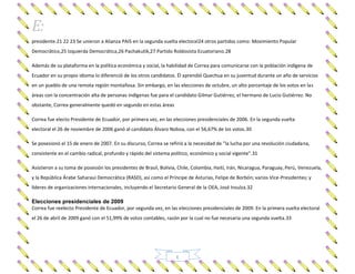 E:
E
presidente.21 22 23 Se unieron a Alianza PAIS en la segunda vuelta electoral24 otros partidos como: Movimiento Popular
Democrático,25 Izquierda Democrática,26 Pachakutik,27 Partido Roldosista Ecuatoriano.28
Además de su plataforma en la política económica y social, la habilidad de Correa para comunicarse con la población indígena de
Ecuador en su propio idioma lo diferenció de los otros candidatos. Él aprendió Quechua en su juventud durante un año de servicios
en un pueblo de una remota región montañosa. Sin embargo, en las elecciones de octubre, un alto porcentaje de los votos en las
áreas con la concentración alta de personas indígenas fue para el candidato Gilmar Gutiérrez, el hermano de Lucio Gutiérrez. No
obstante, Correa generalmente quedó en segundo en estas áreas
Correa fue electo Presidente de Ecuador, por primera vez, en las elecciones presidenciales de 2006. En la segunda vuelta
electoral el 26 de noviembre de 2006 ganó al candidato Álvaro Noboa, con el 56,67% de los votos.30
Se posesionó el 15 de enero de 2007. En su discurso, Correa se refirió a la necesidad de "la lucha por una revolución ciudadana,
consistente en el cambio radical, profundo y rápido del sistema político, económico y social vigente".31
Asistieron a su toma de posesión los presidentes de Brasil, Bolivia, Chile, Colombia, Haití, Irán, Nicaragua, Paraguay, Perú, Venezuela,
y la República Árabe Saharaui Democrática (RASD), así como el Príncipe de Asturias, Felipe de Borbón; varios Vice-Presidentes; y
líderes de organizaciones internacionales, incluyendo el Secretario General de la OEA, José Insulza.32
Elecciones presidenciales de 2009
Correa fue reelecto Presidente de Ecuador, por segunda vez, en las elecciones presidenciales de 2009. En la primera vuelta electoral
el 26 de abril de 2009 ganó con el 51,99% de votos contables, razón por la cual no fue necesaria una segunda vuelta.33
 