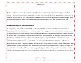 Página ix de 13
ix
Por otro lado, la Unasur envió ayuda inmediata para Haití después de ser devastado por el terremoto que dejó más de 220 mil
muertos y 1,2 millones de damnificados. Para esto, Correa creó un fondo de hasta $100 millones y pidió al Banco Interamericano de
Desarrollo (BID) un crédito por otros $200 millones para apoyar la reconstrucción de esa nación. Ese dinero, según Correa, se ha ido
desembolsando poco a poco.39 Fue sucedido por Bharrat Jagdeo, presidente de Guyana el 26 de noviembre de 2010.40 41
Crisis política del 30 de septiembre del 2010
La crisis política se produjo el 30 de septiembre de ese año (por ello también es conocida como 30-S), cuando elementos de
la tropa de la Policía Nacional del Ecuador, en horas de la mañana, iniciaron una protesta en sus cuarteles suspendiendo su jornada
de labores, bloquearon carreteras y además impidieron el ingreso al Parlamento enQuito.42 A esto se sumó un grupo de elementos
de la Fuerza Aérea Ecuatoriana, que usando sus cuerpos como barrera, bloquearon la pista del Aeropuerto Internacional Mariscal
Sucre.43 Estas medidas de protesta se realizaron como parte del llamado a huelga nacional policial contra la Ley de Servicio
Público aprobada el día anterior,44 45 una reforma laboral del sector público que supuestamente afectaba a los policías.46
El Presidente Correa, acudió al regimiento de policía, principal foco de la huelga, y dio un discurso en el que les aseguró que no se iba
a dar marcha atrás con la ley en cuestión. Luego, el presidente bajó a la plaza en donde se desarrollaba la huelga lo que originó una
situación caótica y minutos después fue agredido con una granada de gas lacrimógeno y tuvo que colocarse una máscara antigás.
Además resultó lesionado de una rodilla recientemente operada.47 El Presidente fue apartado con dificultades del tumulto y llevado
 