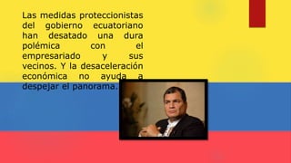 Las medidas proteccionistas
del gobierno ecuatoriano
han desatado una dura
polémica con el
empresariado y sus
vecinos. Y la desaceleración
económica no ayuda a
despejar el panorama.
 