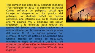 Tras cumplir dos años de su segundo mandato
–fue reelegido en 2013– el gobierno de Rafael
Correa enfrenta un peligroso coctel que
incluye el desplome en los precios del
petróleo, un abultado déficit de cuenta
corriente, una inflación que en lo corrido del
año ya alcanzó 4% y amenaza con seguir
creciendo, y la dificultad para reducir los
gastos del Estado, que habían crecido en la
última década por la buena racha de precios
del crudo. El 10 de agosto pasado, por
ejemplo, el barril de petróleo ecuatoriano tipo
Oriente alcanzó un precio de US$38,09,
mientras el Napo se cotizó a US$33,87, de
acuerdo con información de Petroecuador. Para
Ecuador, el petróleo representa 50% de sus
ingresos.
 