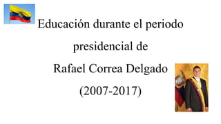 Educación durante el periodo
presidencial de
Rafael Correa Delgado
(2007-2017)
 