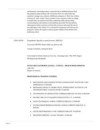 and bentonite, intermediate phase is pierced with an inhibited polymer fluid,
the production phase drilling with viscoelastic fluid. It is noteworthy that
currently I manage nine contracts of different companies of fluid, four of those
contracts of solid control. I have a number of ten engineers under my charge
to handle both, the technical field fluid conducting audits and providing
recommendations and solutions to the problems presented. We also perform
administrative tasks to perform well due bill or section and cancel the service
provided agree to the contract. It is evaluated in conjunction with Intevep new
products to reduce the torque to achieve greater number of feet drilled in the
producing section.
EDUCATION Postgraduate: Specialty in metal corrosion. 2009-2011
Universite:UNEXPO. Puerto Ordaz city. Bolivar state
Average 16.4 points, waiting for thesis.
Universidad de Oriente. Puerto La Cruz city, Anzoategui state. 1992-1999. Degree:
PETROLEUM ENGINEER
LICEO CRUZ SALMERON ACOSTA – CUMANA – HIGH SCHOOL DIPOLMA
1986-1991
[Degree in Science]
PROFESSIONAL TRAINING COURSES
• PREVENTION AND CONTROL OF WELLS ONSLAUGHT. 28/02/98 SPE. UDO.
ANZOATEGUI 32 HOURS.
• MICROSOFT OFFICE 97, WORD, EXCEL, POWER POINT, ACCESS 28/11/98
INFOTRONIT ORIT. CUMANA-SUCRE 32 HOURS
• TECHNOLOGY OF ASPHALTENES. COMPANY PQB VEN. 04/10/03. 24 HOURS.
• ISO 9000: 2000. 05/31/03 KAIZEN CONSULTANTS, C.A. 16 HOURS
• SALES TECHNIQUES. 18/08/03. COMPANY PQB VEN. 32 HOURS
• EXTINGUISHER PROPER HANDLING. 03/06/04 COMPANY PQB VEN. 16
HOURS
• CRUDE DEHYDRATION 3/13/04. COMPANY PQB VEN. 30 HOURS
• DEFENSIVE DRIVING. 16/10/04. TRANSFI. 16 HOURS
Page 2
 