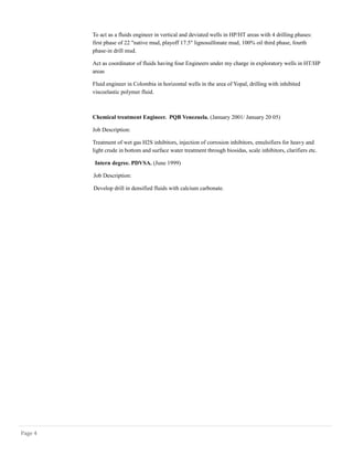 To act as a fluids engineer in vertical and deviated wells in HP/HT areas with 4 drilling phases:
first phase of 22 "native mud, playoff 17.5" lignosulfonate mud, 100% oil third phase, fourth
phase-in drill mud.
Act as coordinator of fluids having four Engineers under my charge in exploratory wells in HT/HP
areas
Fluid engineer in Colombia in horizontal wells in the area of Yopal, drilling with inhibited
viscoelastic polymer fluid.
Chemical treatment Engineer. PQB Venezuela. (January 2001/ January 20 05)
Job Description:
Treatment of wet gas H2S inhibitors, injection of corrosion inhibitors, emulsifiers for heavy and
light crude in bottom and surface water treatment through biosidas, scale inhibitors, clarifiers etc.
Intern degree. PDVSA. (June 1999)
Job Description:
Develop drill in densified fluids with calcium carbonate.
Page 4
 