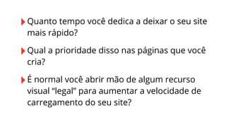 ‣ Quanto tempo você dedica a deixar o seu site
mais rápido?

‣ Qual a prioridade disso nas páginas que você
cria?

‣ É normal você abrir mão de algum recurso

visual “legal” para aumentar a velocidade de
carregamento do seu site?

 