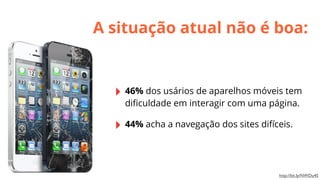 A situação atual não é boa:

‣ 46% dos usários de aparelhos móveis tem
diﬁculdade em interagir com uma página.

‣ 44% acha a navegação dos sites difíceis.

http://bit.ly/NWDu4S

 