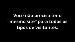 Você não precisa ter o
“mesmo site” para todos os
tipos de visitantes.

 