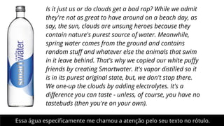 Is it just us or do clouds get a bad rap? While we admit
they're not as great to have around on a beach day, as
say, the sun, clouds are unsung heroes because they
contain nature's purest source of water. Meanwhile,
spring water comes from the ground and contains
random stuﬀ and whatever else the animals that swim
in it leave behind. That's why we copied our white puﬀy
friends by creating Smartwater. It's vapor distilled so it
is in its purest original state, but, we don't stop there.
We one-up the clouds by adding electrolytes. It's a
diﬀerence you can taste - unless, of course, you have no
tastebuds (then you're on your own). 
Essa água especiﬁcamente me chamou a atenção pelo seu texto no rótulo.

 