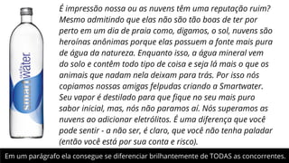 É impressão nossa ou as nuvens têm uma reputação ruim?
Mesmo admitindo que elas não são tão boas de ter por
perto em um dia de praia como, digamos, o sol, nuvens são
heroínas anônimas porque elas possuem a fonte mais pura
de água da natureza. Enquanto isso, a água mineral vem
do solo e contêm todo tipo de coisa e seja lá mais o que os
animais que nadam nela deixam para trás. Por isso nós
copiamos nossas amigas felpudas criando a Smartwater.
Seu vapor é destilado para que ﬁque no seu mais puro
sabor inicial, mas, nós não paramos aí. Nós superamos as
nuvens ao adicionar eletrólitos. É uma diferença que você
pode sentir - a não ser, é claro, que você não tenha paladar
(então você está por sua conta e risco). 
Em um parágrafo ela consegue se diferenciar brilhantemente de TODAS as concorrentes.

 