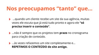 Nos preocupamos “tanto” que...
‣

...quando um cliente recebe um site da sua agência, muitas
vezes ele escuta que já está tudo pronto e agora ele “só
precisa inserir o conteúdo”.

‣ ...não é sempre que os projetos tem prazo no cronograma
para criação de conteúdo.

‣ ...às vezes refazemos um site completamente e...
REPETIMOS O CONTEÚDO do site antigo.

 