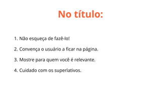 No título:
1. Não esqueça de fazê-lo!
2. Convença o usuário a ﬁcar na página.
3. Mostre para quem você é relevante.
4. Cuidado com os superlativos.

 