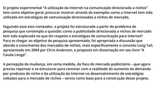 O projeto experimental “A utilização da Internet na comunicação direcionada a nichos”
tem como objetivo geral, procurar mostrar através de exemplos como a Internet tem sido
utilizada em estratégias de comunicação direcionadas a nichos de mercado.
Seguindo esse eixo norteador, o projeto foi estruturado a partir do problema de
pesquisa que contempla a questão: como a publicidade direcionada a nichos de mercado
tem sido explorada no que diz respeito a estratégias de comunicação para Internet?
Para se chegar ao objetivo de pesquisa apresentado, foi apropriada a discussão que
aborda o crescimento dos mercados de nichos, mais especiﬁcamente o conceito Long Tail,
apresentado em 2004 por Chris Anderson, e proposto em dissertação em seu livro “A
Cauda Longa”.
A percepção da mudança, em certa medida, do foco do mercado publicitário – que agora
precisa repensar e se estruturar para conviver com a realidade do aumento da demanda
por produtos de nicho e da utilização da Internet no desenvolvimento de estratégias
voltadas para o mercado de nichos – serviu como base para a construção desse projeto.

 