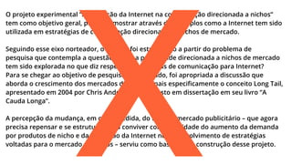 X

O projeto experimental “A utilização da Internet na comunicação direcionada a nichos”
tem como objetivo geral, procurar mostrar através de exemplos como a Internet tem sido
utilizada em estratégias de comunicação direcionadas a nichos de mercado.
Seguindo esse eixo norteador, o projeto foi estruturado a partir do problema de
pesquisa que contempla a questão: como a publicidade direcionada a nichos de mercado
tem sido explorada no que diz respeito a estratégias de comunicação para Internet?
Para se chegar ao objetivo de pesquisa apresentado, foi apropriada a discussão que
aborda o crescimento dos mercados de nichos, mais especiﬁcamente o conceito Long Tail,
apresentado em 2004 por Chris Anderson, e proposto em dissertação em seu livro “A
Cauda Longa”.
A percepção da mudança, em certa medida, do foco do mercado publicitário – que agora
precisa repensar e se estruturar para conviver com a realidade do aumento da demanda
por produtos de nicho e da utilização da Internet no desenvolvimento de estratégias
voltadas para o mercado de nichos – serviu como base para a construção desse projeto.

 