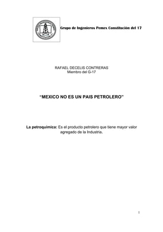 Grupo de Ingenieros Pemex Constitución del 17




                RAFAEL DECELIS CONTRERAS
                     Miembro del G-17




       “MEXICO NO ES UN PAIS PETROLERO”




La petroquímica: Es el producto petrolero que tiene mayor valor
                  agregado de la Industria.




                                                                  1
 