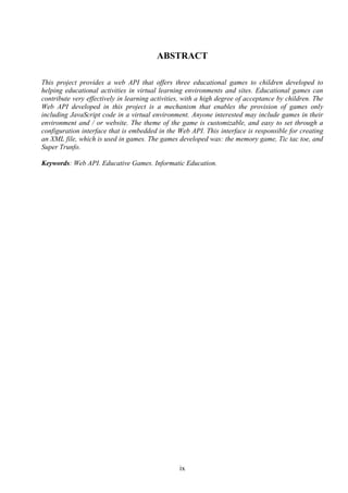 ABSTRACT

This project provides a web API that offers three educational games to children developed to
helping educational activities in virtual learning environments and sites. Educational games can
contribute very effectively in learning activities, with a high degree of acceptance by children. The
Web API developed in this project is a mechanism that enables the provision of games only
including JavaScript code in a virtual environment. Anyone interested may include games in their
environment and / or website. The theme of the game is customizable, and easy to set through a
configuration interface that is embedded in the Web API. This interface is responsible for creating
an XML file, which is used in games. The games developed was: the memory game, Tic tac toe, and
Super Trunfo.

Keywords: Web API. Educative Games. Informatic Education.




                                                 ix
 