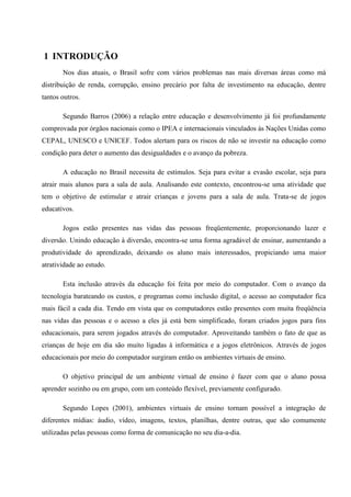 1 INTRODUÇÃO
       Nos dias atuais, o Brasil sofre com vários problemas nas mais diversas áreas como má
distribuição de renda, corrupção, ensino precário por falta de investimento na educação, dentre
tantos outros.

       Segundo Barros (2006) a relação entre educação e desenvolvimento já foi profundamente
comprovada por órgãos nacionais como o IPEA e internacionais vinculados às Nações Unidas como
CEPAL, UNESCO e UNICEF. Todos alertam para os riscos de não se investir na educação como
condição para deter o aumento das desigualdades e o avanço da pobreza.

       A educação no Brasil necessita de estímulos. Seja para evitar a evasão escolar, seja para
atrair mais alunos para a sala de aula. Analisando este contexto, encontrou-se uma atividade que
tem o objetivo de estimular e atrair crianças e jovens para a sala de aula. Trata-se de jogos
educativos.

       Jogos estão presentes nas vidas das pessoas freqüentemente, proporcionando lazer e
diversão. Unindo educação à diversão, encontra-se uma forma agradável de ensinar, aumentando a
produtividade do aprendizado, deixando os aluno mais interessados, propiciando uma maior
atratividade ao estudo.

       Esta inclusão através da educação foi feita por meio do computador. Com o avanço da
tecnologia barateando os custos, e programas como inclusão digital, o acesso ao computador fica
mais fácil a cada dia. Tendo em vista que os computadores estão presentes com muita freqüência
nas vidas das pessoas e o acesso a eles já está bem simplificado, foram criados jogos para fins
educacionais, para serem jogados através do computador. Aproveitando também o fato de que as
crianças de hoje em dia são muito ligadas à informática e a jogos eletrônicos. Através de jogos
educacionais por meio do computador surgiram então os ambientes virtuais de ensino.

       O objetivo principal de um ambiente virtual de ensino é fazer com que o aluno possa
aprender sozinho ou em grupo, com um conteúdo flexível, previamente configurado.

       Segundo Lopes (2001), ambientes virtuais de ensino tornam possível a integração de
diferentes mídias: áudio, vídeo, imagens, textos, planilhas, dentre outras, que são comumente
utilizadas pelas pessoas como forma de comunicação no seu dia-a-dia.
 