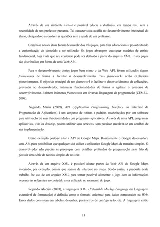 Através de um ambiente virtual é possível educar a distância, em tempo real, sem a
necessidade de um professor presente. Tal característica auxilia no desenvolvimento intelectual do
aluno, obrigando-o a resolver as questões sem a ajuda de um professor.

         Com base nesses itens foram desenvolvidos três jogos, para fins educacionais, possibilitando
a customização do conteúdo a ser utilizado. Os jogos abrangem quaisquer matérias de ensino
fundamental, haja vista que seu conteúdo pode ser definido a partir do arquivo XML. Estes jogos
são distribuídos em forma de uma Web API.

         Para o desenvolvimento destes jogos bem como o da Web API, foram utilizados alguns
frameworks de forma a facilitar o desenvolvimento. Tais frameworks serão explicados
posteriormente. O objetivo principal de um framework é facilitar o desenvolvimento de aplicações,
provendo ao desenvolvedor, inúmeras funcionalidades de forma a agilizar o processo de
desenvolvimento. Existem inúmeros frameworks em diversas linguagens de programação (ZEMEL,
2009).

         Segundo Marin (2009), API (Application Programming Interface ou Interface de
Programação de Aplicativos) é um conjunto de rotinas e padrões estabelecidos por um software
para utilização de suas funcionalidades por programas aplicativos. Através de uma API, programas
aplicativos, web ou desktop, podem utilizar seus serviços, sem precisar envolver-se em detalhes de
sua implementação.

         Como exemplo pode-se citar a API do Google Maps. Basicamente o Google desenvolveu
uma API para possibilitar que qualquer site utilize o aplicativo Google Maps de maneira simples. O
desenvolvedor não precisa se preocupar com detalhes profundos de programação pelo fato de
possuir uma série de rotinas simples de utilizar.

         Através de um arquivo XML é possível alterar partes da Web API do Google Maps
inserindo, por exemplo, pontos que seriam de interesse no mapa. Sendo assim, a proposta deste
trabalho fez uso de um arquivo XML para tornar possível alimentar o jogo com as informações
necessárias referentes ao conteúdo a ser utilizado no momento do jogo.

         Segundo Alecrim (2003), a linguagem XML (Extensible Markup Language ou Linguagem
extensível de formatação) é definida como o formato universal para dados estruturados na Web.
Esses dados consistem em tabelas, desenhos, parâmetros de configuração, etc. A linguagem então



                                                    11
 