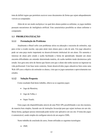trata de definir regras que permitem escrever esses documentos de forma que sejam adequadamente
visíveis ao computador.

        Além de ter um modo multiplayer no qual dois alunos podem se enfrentar, os jogos também
possuem mecanismos de inteligência artificial. Esta característica possibilita ao aluno enfrentar o
computador.

1.1 PROBLEMATIZAÇÃO

1.1.1      Formulação do Problema
        Atualmente o Brasil sofre com problemas sérios na educação e necessita de estímulos, seja
para evitar a evasão escolar, seja para atrair mais alunos para a sala de aula. Um jogo educativo
pode ser uma peça muito importante no desenvolvimento intelectual de um aluno. Ele aumenta o
interesse do aluno pelo estudo e acaba facilitando a forma de aprendizado. Quando um aluno
encontra dificuldades em entender determinada matéria, ele acaba também tendo desinteresse pelo
estudo. Isso gera uma série de fatores que fazem com que o aluno não tenha sucesso ao ingressar na
vida profissional. Com base neste contexto, foram desenvolvidos jogos educativos bem como uma
Web API com o objetivo de estimular os alunos, visto que os jogos aumentam o aproveitamento nos
estudos.

1.1.2      Solução Proposta
        Como resultado final deste trabalho, obteve-se os seguintes jogos:

              Jogo da Memória;

              Jogo da Velha; e

              Super Trunfo.

        Estes jogos são disponibilizados através de uma Web API, possibilitando o uso dos mesmos,
de maneira bem simples, fazendo uso de instruções Javascript para que sejam inclusas em um site.
Desta forma, qualquer pessoa interessada pode incluir este aplicativo em seu site. O tema dos jogos
é customizável, sendo simples de configurar através de um arquivo XML.

        Neste trabalho de conclusão de curso, foram utilizadas as seguintes tecnologias:

              PHP;

                                                 12
 