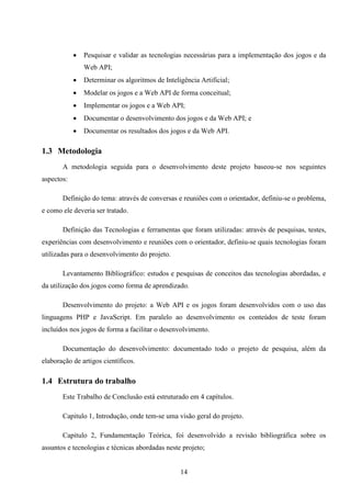    Pesquisar e validar as tecnologias necessárias para a implementação dos jogos e da
                Web API;
               Determinar os algoritmos de Inteligência Artificial;
               Modelar os jogos e a Web API de forma conceitual;
               Implementar os jogos e a Web API;
               Documentar o desenvolvimento dos jogos e da Web API; e
               Documentar os resultados dos jogos e da Web API.

1.3 Metodologia
       A metodologia seguida para o desenvolvimento deste projeto baseou-se nos seguintes
aspectos:

       Definição do tema: através de conversas e reuniões com o orientador, definiu-se o problema,
e como ele deveria ser tratado.

       Definição das Tecnologias e ferramentas que foram utilizadas: através de pesquisas, testes,
experiências com desenvolvimento e reuniões com o orientador, definiu-se quais tecnologias foram
utilizadas para o desenvolvimento do projeto.

       Levantamento Bibliográfico: estudos e pesquisas de conceitos das tecnologias abordadas, e
da utilização dos jogos como forma de aprendizado.

       Desenvolvimento do projeto: a Web API e os jogos foram desenvolvidos com o uso das
linguagens PHP e JavaScript. Em paralelo ao desenvolvimento os conteúdos de teste foram
incluídos nos jogos de forma a facilitar o desenvolvimento.

       Documentação do desenvolvimento: documentado todo o projeto de pesquisa, além da
elaboração de artigos científicos.

1.4 Estrutura do trabalho
       Este Trabalho de Conclusão está estruturado em 4 capítulos.

       Capitulo 1, Introdução, onde tem-se uma visão geral do projeto.

       Capitulo 2, Fundamentação Teórica, foi desenvolvido a revisão bibliográfica sobre os
assuntos e tecnologias e técnicas abordadas neste projeto;


                                                  14
 