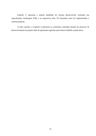 Capitulo 3, apresenta o projeto detalhado do sistema desenvolvido, incluindo sua
especificação, modelagem UML e as respectivas telas. Foi discutido como foi implementado o
sistema proposto.

       E para concluir, o Capitulo 4 apresenta as conclusões reiteradas durante do processo de
desenvolvimento do projeto além de apresentar sugestões para futuros trabalho a partir deste.




                                                15
 