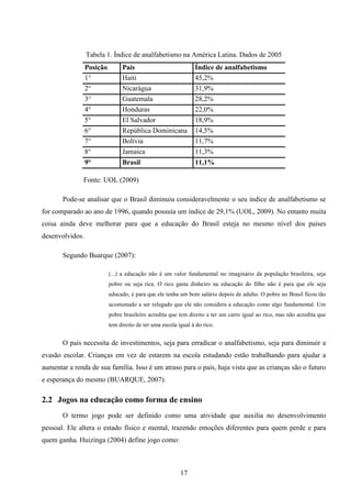 Tabela 1. Índice de analfabetismo na América Latina. Dados de 2005
                 Posição        País                            Índice de analfabetismo
                 1°             Haiti                           45,2%
                 2°             Nicarágua                       31,9%
                 3°             Guatemala                       28,2%
                 4°             Honduras                        22,0%
                 5°             El Salvador                     18,9%
                 6°             República Dominicana            14,5%
                 7°             Bolívia                         11,7%
                 8°             Jamaica                         11,3%
                 9°             Brasil                          11,1%

               Fonte: UOL (2009)

       Pode-se analisar que o Brasil diminuiu consideravelmente o seu índice de analfabetismo se
for comparado ao ano de 1996, quando possuía um índice de 29,1% (UOL, 2009). No entanto muita
coisa ainda deve melhorar para que a educação do Brasil esteja no mesmo nível dos países
desenvolvidos.

       Segundo Buarque (2007):

                           (...) a educação não é um valor fundamental no imaginário da população brasileira, seja
                           pobre ou seja rica. O rico gasta dinheiro na educação do filho não é para que ele seja
                           educado, é para que ele tenha um bom salário depois de adulto. O pobre no Brasil ficou tão
                           acostumado a ser relegado que ele não considera a educação como algo fundamental. Um
                           pobre brasileiro acredita que tem direito a ter um carro igual ao rico, mas não acredita que
                           tem direito de ter uma escola igual à do rico.


       O país necessita de investimentos, seja para erradicar o analfabetismo, seja para diminuir a
evasão escolar. Crianças em vez de estarem na escola estudando estão trabalhando para ajudar a
aumentar a renda de sua família. Isso é um atraso para o país, haja vista que as crianças são o futuro
e esperança do mesmo (BUARQUE, 2007).

2.2 Jogos na educação como forma de ensino
       O termo jogo pode ser definido como uma atividade que auxilia no desenvolvimento
pessoal. Ele altera o estado físico e mental, trazendo emoções diferentes para quem perde e para
quem ganha. Huizinga (2004) define jogo como:



                                                          17
 
