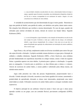 (...) uma atividade voluntária exercida dentro de certos e determinados limites de tempo e
                         espaço, seguindo regras livremente consentidas, mas absolutamente obrigatórias, dotado de
                         um fim em si mesmo, acompanhado de um sentimento de tensão e alegria e de uma
                         consciência de ser diferente de vida cotidiana.


         A variedade de acontecimentos que são denominadas de jogo é muito grande. Denomina-se
jogo uma partida de futebol, uma partida de xadrez, um tabuleiro com peões, dentre tantos outros.
São situações bem diferentes que recebem a mesma denominação. No caso de jogos, quando são
utilizados para realizar atividades de ensino, deixam de exercer sua função lúdica. Segundo
Kishimoto (2003):

                         (...) o uso de brinquedos e jogos destinados a criar situações de brincadeiras em sala de aula
                         nem sempre foi aceito. Conforme a visão que o adulto tem da criança e da instituição
                         infantil, o jogo torna-se marginalizado. Se a criança é vista como um ser que deve ser
                         apenas disciplinado para aquisição de conhecimentos em instituições de ensino acadêmico,
                         não se aceita o jogo.


         Jogos foram, e são, até hoje, amplamente usados em diversas sociedades para outros fins que
não sejam diversão e distração. A própria sociedade romana destinava os jogos para a formação de
soldados e cidadãos obedientes. Segundo Kishimoto (2003), a Ratio Studiorum, uma coletânea
privada fundamentada em experiências decorridas no colégio romano, ensina o latim da seguinte
forma: a gramática aparece em cinco tabelas. A primeira para o gênero e a declinação. A segunda
para as conjugações. A terceira para os pretéritos e as duas últimas para a sintaxe e o número.
Através de exercícios de caráter lúdico, o ensino padrão é substituído pelas tábuas murais, um
método menos atrativo.

         Jogos estão presentes nas vidas das pessoas freqüentemente, proporcionando lazer e
diversão. Unindo educação à diversão, encontra-se uma forma agradável de ensinar, aumentando a
produtividade do aprendizado, deixando os alunos mais interessados, propiciando uma maior
atratividade ao estudo. Utilizando exercícios de caráter lúdico pode-se conseguir resultados muito
expressivos.

         O objetivo principal de um ambiente virtual de ensino é fazer com que o aluno possa
aprender sozinho ou em grupo, com um conteúdo flexível, previamente configurado (LOPES,
2001).




                                                        18
 