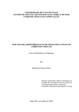 UNIVERSIDADE DO VALE DO ITAJAÍ
 CENTRO DE CIÊNCIAS TECNOLÓGICAS DA TERRA E DO MAR
         CURSO DE CIÊNCIA DA COMPUTAÇÃO




WEB API PARA DISPONIBILIZAÇÃO DE JOGOS EDUCATIVOS EM
                 AMBIENTES VIRTUAIS


              Área de Informática na Educação



                            por


                  Rafael dos Passos Fortes




                              Relatório apresentado à Banca Examinadora do
                              Trabalho de Conclusão do Curso de Ciência da
                              Computação para análise e aprovação.
                              Orientador: Benjamin Grando Moreira, M. Eng




               Itajaí (SC), novembro de 2009
 