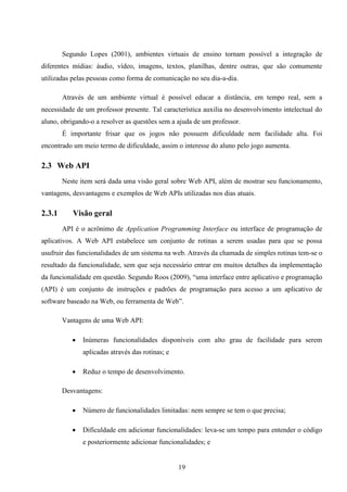 Segundo Lopes (2001), ambientes virtuais de ensino tornam possível a integração de
diferentes mídias: áudio, vídeo, imagens, textos, planilhas, dentre outras, que são comumente
utilizadas pelas pessoas como forma de comunicação no seu dia-a-dia.

        Através de um ambiente virtual é possível educar a distância, em tempo real, sem a
necessidade de um professor presente. Tal característica auxilia no desenvolvimento intelectual do
aluno, obrigando-o a resolver as questões sem a ajuda de um professor.
        É importante frisar que os jogos não possuem dificuldade nem facilidade alta. Foi
encontrado um meio termo de dificuldade, assim o interesse do aluno pelo jogo aumenta.

2.3 Web API
        Neste item será dada uma visão geral sobre Web API, além de mostrar seu funcionamento,
vantagens, desvantagens e exemplos de Web APIs utilizadas nos dias atuais.

2.3.1      Visão geral
        API é o acrônimo de Application Programming Interface ou interface de programação de
aplicativos. A Web API estabelece um conjunto de rotinas a serem usadas para que se possa
usufruir das funcionalidades de um sistema na web. Através da chamada de simples rotinas tem-se o
resultado da funcionalidade, sem que seja necessário entrar em muitos detalhes da implementação
da funcionalidade em questão. Segundo Roos (2009), “uma interface entre aplicativo e programação
(API) é um conjunto de instruções e padrões de programação para acesso a um aplicativo de
software baseado na Web, ou ferramenta de Web”.

        Vantagens de uma Web API:

              Inúmeras funcionalidades disponíveis com alto grau de facilidade para serem
               aplicadas através das rotinas; e

              Reduz o tempo de desenvolvimento.

        Desvantagens:

              Número de funcionalidades limitadas: nem sempre se tem o que precisa;

              Dificuldade em adicionar funcionalidades: leva-se um tempo para entender o código
               e posteriormente adicionar funcionalidades; e


                                                  19
 