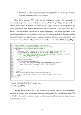    Problemas na rede: pode ocorrer algum tipo de problema no servidor que mantém a
               Web API, impossibilitando o uso da mesma.

       Hoje têm-se inúmeras Web APIs que são amplamente usadas pela comunidade de
desenvolvedores por todo o mundo. Pode-se citar a API do Google Maps, Google Analytics,
Amazon, dentre outros. A Amazon.com liberou a sua API para ser usada por quaisquer sites que
tenham interesse em obter informações detalhadas dos seus produtos. Graças ao uso desta API, é
possível exibir os produtos da Amazon de forma independente com preços atualizados, dentre
outras funcionalidades. O Google também possui uma API para manipulação de dados geográficos.
Através do Google Maps é possível ver o mapa do mundo de diferentes formas, calculando rotas,
dentre outras funcionalidades. A Figura 1 mostra como é feito o uso da Web API do Google Maps.




 Figura 1. Utilização da Web API Google Maps
 Fonte: Google (2009)

       Segundo Webdic (2009), API é “um formato de mensagem, usado por um programa para
comunicar-se com um outro programa que fornece serviços para ele. Por exemplo, através das APIs
do Windows é possível comunicar-se com o sistema operacional para acessar alguns recursos
disponibilizados por ele.”




                                               20
 