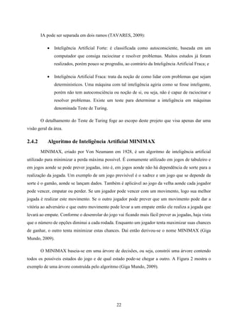 IA pode ser separada em dois ramos (TAVARES, 2009):

              Inteligência Artificial Forte: é classificada como autoconsciente, baseada em um
               computador que consiga raciocinar e resolver problemas. Muitos estudos já foram
               realizados, porém pouco se progrediu, ao contrário da Inteligência Artificial Fraca; e

              Inteligência Artificial Fraca: trata da noção de como lidar com problemas que sejam
               determinísticos. Uma máquina com tal inteligência agiria como se fosse inteligente,
               porém não tem autoconsciência ou noção de si, ou seja, não é capaz de raciocinar e
               resolver problemas. Existe um teste para determinar a inteligência em máquinas
               denominada Teste de Turing.

        O detalhamento do Teste de Turing foge ao escopo deste projeto que visa apenas dar uma
visão geral da área.

2.4.2      Algoritmo de Inteligência Artificial MINIMAX
        MINIMAX, criado por Von Neumann em 1928, é um algoritmo de inteligência artificial
utilizado para minimizar a perda máxima possível. É comumente utilizado em jogos de tabuleiro e
em jogos aonde se pode prever jogadas, isto é, em jogos aonde não há dependência de sorte para a
realização da jogada. Um exemplo de um jogo previsível é o xadrez e um jogo que se depende da
sorte é o gamão, aonde se lançam dados. Também é aplicável ao jogo da velha aonde cada jogador
pode vencer, empatar ou perder. Se um jogador pode vencer com um movimento, logo sua melhor
jogada é realizar este movimento. Se o outro jogador pode prever que um movimento pode dar a
vitória ao adversário e que outro movimento pode levar a um empate então ele realiza a jogada que
levará ao empate. Conforme o desenrolar do jogo vai ficando mais fácil prever as jogadas, haja vista
que o número de opções diminui a cada rodada. Enquanto um jogador tenta maximizar suas chances
de ganhar, o outro tenta minimizar estas chances. Daí então derivou-se o nome MINIMAX (Giga
Mundo, 2009).

        O MINIMAX baseia-se em uma árvore de decisões, ou seja, constrói uma árvore contendo
todos os possíveis estados do jogo e de qual estado pode-se chegar a outro. A Figura 2 mostra o
exemplo de uma árvore construída pelo algoritmo (Giga Mundo, 2009).




                                                 22
 