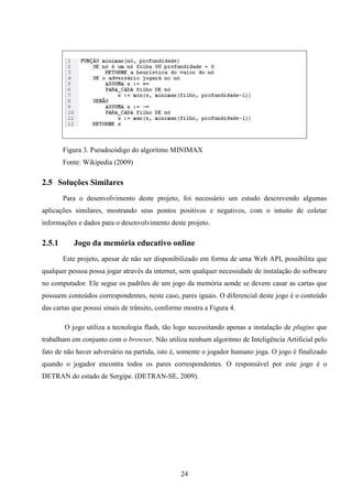 Figura 3. Pseudocódigo do algoritmo MINIMAX
        Fonte: Wikipedia (2009)

2.5 Soluções Similares
        Para o desenvolvimento deste projeto, foi necessário um estudo descrevendo algumas
aplicações similares, mostrando seus pontos positivos e negativos, com o intuito de coletar
informações e dados para o desenvolvimento deste projeto.

2.5.1      Jogo da memória educativo online
        Este projeto, apesar de não ser disponibilizado em forma de uma Web API, possibilita que
qualquer pessoa possa jogar através da internet, sem qualquer necessidade de instalação do software
no computador. Ele segue os padrões de um jogo da memória aonde se devem casar as cartas que
possuem conteúdos correspondentes, neste caso, pares iguais. O diferencial deste jogo é o conteúdo
das cartas que possui sinais de trânsito, conforme mostra a Figura 4.

        O jogo utiliza a tecnologia flash, tão logo necessitando apenas a instalação de plugins que
trabalham em conjunto com o browser. Não utiliza nenhum algoritmo de Inteligência Artificial pelo
fato de não haver adversário na partida, isto é, somente o jogador humano joga. O jogo é finalizado
quando o jogador encontra todos os pares correspondentes. O responsável por este jogo é o
DETRAN do estado de Sergipe. (DETRAN-SE, 2009).




                                                 24
 