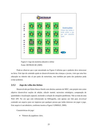Figura 4. Jogo da memória educativo online
               Fonte: DETRAN-SE (2009)

        Pode-se observar que o par encontrado na Figura 4 informa que o pedestre deve atravessar
na faixa. Este tipo de conteúdo ajuda no desenvolvimento das crianças e jovens, visto que uma boa
educação no trânsito não só por parte de motoristas, mas também por parte dos pedestres pode
evitar acidentes.

2.5.2      Jogo da velha dos bichos
        Desenvolvido por Kátia Stocco Smole com direitos autorais do MEC, este projeto tem como
objetivo desenvolver noções de adição, cálculo mental, raciocínio estratégico, comparação de
quantidades e localização espacial, incluindo a solução de situações-problemas. Não se trata de uma
Web API. No site que está referenciado na bibliografia, está apenas um link para download
contendo um arquivo para ser impresso por qualquer pessoa que tenha interesse em jogar o jogo.
Este arquivo é um tabuleiro, conforme mostra a Figura 5 (SMOLE, 2009).

        Características do jogo:

               Número de jogadores: dois;



                                                25
 