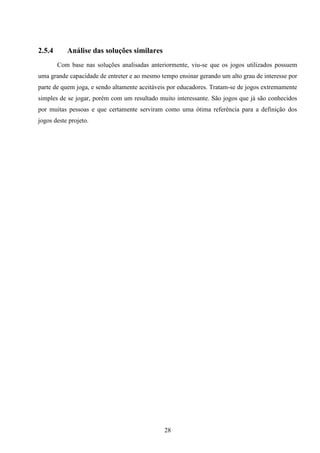 2.5.4      Análise das soluções similares
        Com base nas soluções analisadas anteriormente, viu-se que os jogos utilizados possuem
uma grande capacidade de entreter e ao mesmo tempo ensinar gerando um alto grau de interesse por
parte de quem joga, e sendo altamente aceitáveis por educadores. Tratam-se de jogos extremamente
simples de se jogar, porém com um resultado muito interessante. São jogos que já são conhecidos
por muitas pessoas e que certamente serviram como uma ótima referência para a definição dos
jogos deste projeto.




                                              28
 