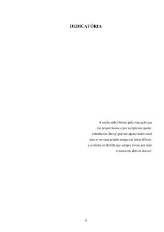 DEDICATÓRIA




                  A minha mãe (Sônia) pela educação que
                me proporcionou e por sempre me apoiar,
            a minha tia (Deisy) por me apoiar todos esses
           anos e ser uma grande amiga nas horas difíceis,
          e a minha vó (Edith) que sempre torceu por mim
                               e nunca me deixou desistir.




     ii
 