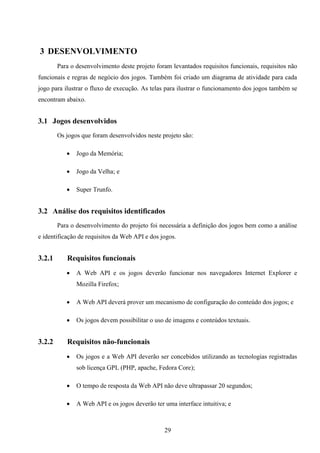 3 DESENVOLVIMENTO
        Para o desenvolvimento deste projeto foram levantados requisitos funcionais, requisitos não
funcionais e regras de negócio dos jogos. Também foi criado um diagrama de atividade para cada
jogo para ilustrar o fluxo de execução. As telas para ilustrar o funcionamento dos jogos também se
encontram abaixo.


3.1 Jogos desenvolvidos
        Os jogos que foram desenvolvidos neste projeto são:

              Jogo da Memória;

              Jogo da Velha; e

              Super Trunfo.


3.2 Análise dos requisitos identificados
        Para o desenvolvimento do projeto foi necessária a definição dos jogos bem como a análise
e identificação de requisitos da Web API e dos jogos.


3.2.1      Requisitos funcionais
              A Web API e os jogos deverão funcionar nos navegadores Internet Explorer e
               Mozilla Firefox;

              A Web API deverá prover um mecanismo de configuração do conteúdo dos jogos; e

              Os jogos devem possibilitar o uso de imagens e conteúdos textuais.


3.2.2      Requisitos não-funcionais
              Os jogos e a Web API deverão ser concebidos utilizando as tecnologias registradas
               sob licença GPL (PHP, apache, Fedora Core);

              O tempo de resposta da Web API não deve ultrapassar 20 segundos;

              A Web API e os jogos deverão ter uma interface intuitiva; e



                                                29
 