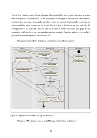 volta a ficar virada e a vez é do outro jogador. O jogo possibilita uma partida entre duas pessoas e
 entre uma pessoa e o computador. Há um mecanismo de inteligência artificial que será detalhado
 posteriormente para que o computador escolha as peças em sua vez. O computador memoriza um
 número definido posteriormente de peças que foram viradas e desviradas, ou seja, que não foi
 correspondente a do outro par. Em sua vez ele escolhe de forma randômica uma peça de sua
 memória e verifica se há o par correspondente em sua memória. Caso isto aconteça, ele escolhe o
 par, senão escolhe uma posição randômica da tela.

        O diagrama de atividades do Jogo da Memória está ilustrado na Figura 7.




Figura 7. Diagrama de atividades do Jogo da Memória

        O arquivo XML utilizado pelo Jogo da Memória está ilustrado na Figura 8.




                                                 31
 