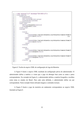 Figura 8. Trecho do arquivo XML de configuração do Jogo da Memória

       A Figura 8 ilustra o arquivo XML resultante da configuração prévia do administrador. O
administrador define a matéria e o tema que o jogo irá abranger bem como as cartas e pares
correspondentes. No exemplo da Figura 8, o administrador definiu a matéria Geografia e escolheu
como tema os estados do Brasil. Para cada carta definida, o administrador define seu par
correspondente. Neste exemplo foram utilizado imagens e conteúdos textuais.

       A Figura 9 ilustra o jogo da memória em andamento correspondente ao arquivo XML
ilustrado na Figura 8.




                                               32
 