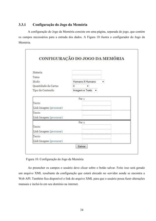 3.3.1       Configuração do Jogo da Memória
         A configuração do Jogo da Memória consiste em uma página, separada do jogo, que contém
os campos necessários para a entrada dos dados. A Figura 10 ilustra o configurador do Jogo da
Memória.




        Figura 10. Configuração do Jogo da Memória

         Ao preencher os campos o usuário deve clicar sobre o botão salvar. Feito isso será gerado
um arquivo XML resultante da configuração que estará alocado no servidor aonde se encontra a
Web API. Também fica disponível o link do arquivo XML para que o usuário possa fazer alterações
manuais e incluí-lo em seu domínio na internet.




                                                  34
 