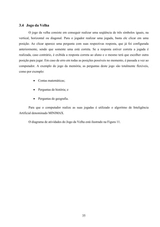 3.4 Jogo da Velha
       O jogo da velha consiste em conseguir realizar uma seqüência de três símbolos iguais, na
vertical, horizontal ou diagonal. Para o jogador realizar uma jogada, basta ele clicar em uma
posição. Ao clicar aparece uma pergunta com suas respectivas resposta, que já foi configurada
anteriormente, sendo que somente uma está correta. Se a resposta estiver correta a jogada é
realizada, caso contrário, é exibida a resposta correta ao aluno e o mesmo terá que escolher outra
posição para jogar. Em caso de erro em todas as posições possíveis no momento, é passada a vez ao
computador. A exemplo do jogo da memória, as perguntas deste jogo são totalmente flexíveis,
como por exemplo:

             Contas matemáticas;

             Perguntas de história; e

             Perguntas de geografia.

       Para que o computador realize as suas jogadas é utilizado o algoritmo de Inteligência
Artificial denominado MINIMAX.

       O diagrama de atividades do Jogo da Velha está ilustrado na Figura 11.




                                               35
 